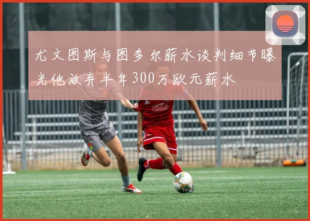 尤文图斯与图多尔薪水谈判细节曝光他放弃半年300万欧元薪水