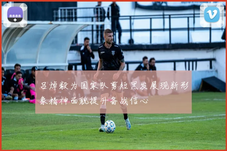 吕焯毅为国家队剪短黑发展现新形象精神面貌提升备战信心