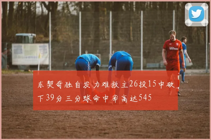 东契奇独自发力难救主26投15中砍下39分三分球命中率高达545