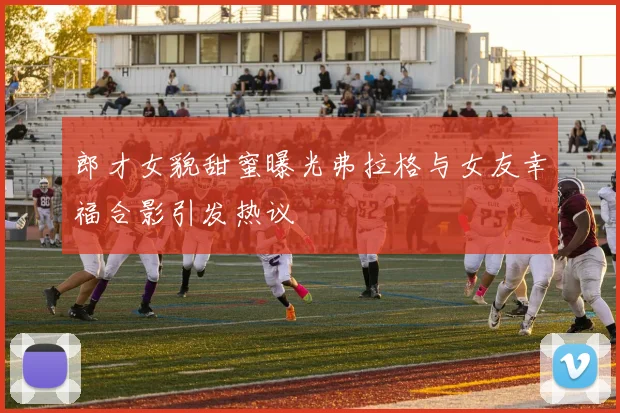 郎才女貌甜蜜曝光弗拉格与女友幸福合影引发热议