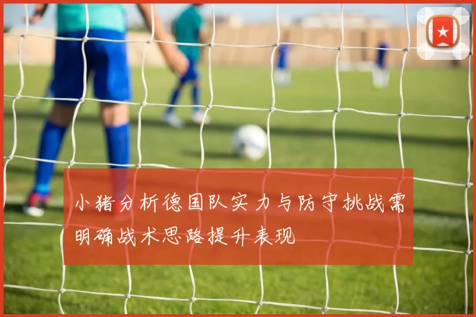 小猪分析德国队实力与防守挑战需明确战术思路提升表现