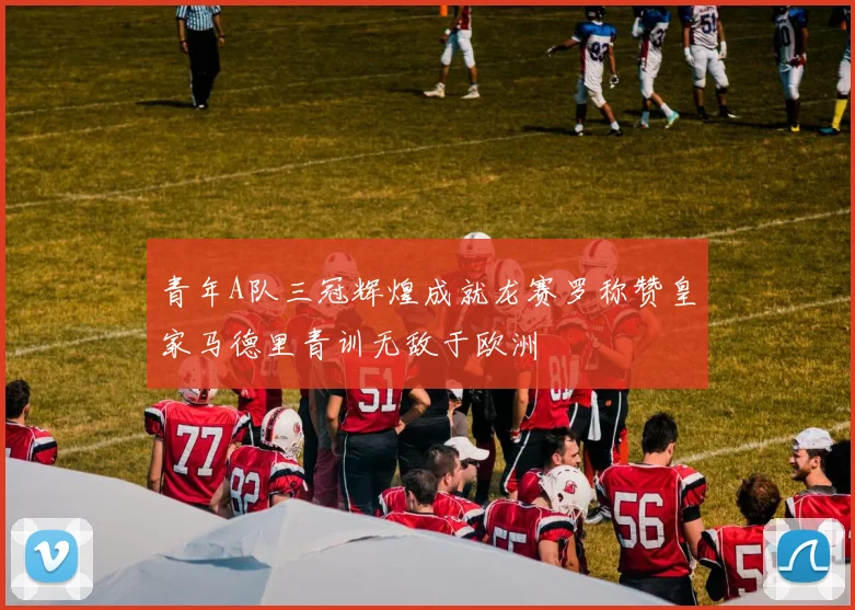 青年A队三冠辉煌成就龙赛罗称赞皇家马德里青训无敌于欧洲