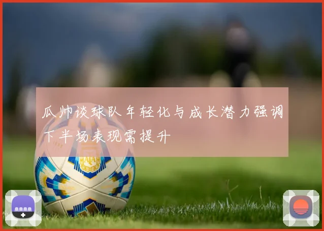 瓜帅谈球队年轻化与成长潜力强调下半场表现需提升