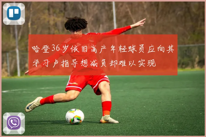 哈登36岁依旧高产年轻球员应向其学习卢指导想减负却难以实现