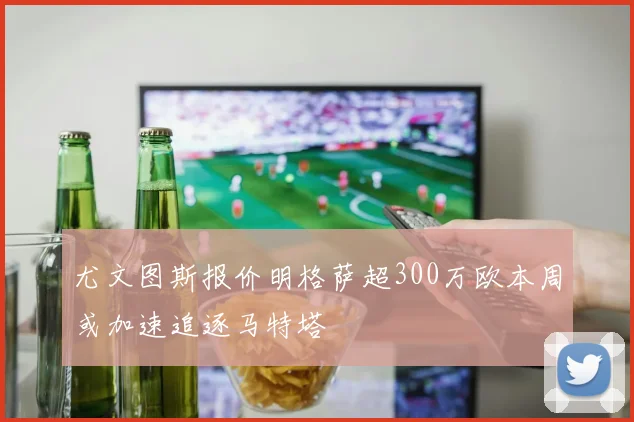 尤文图斯报价明格萨超300万欧本周或加速追逐马特塔
